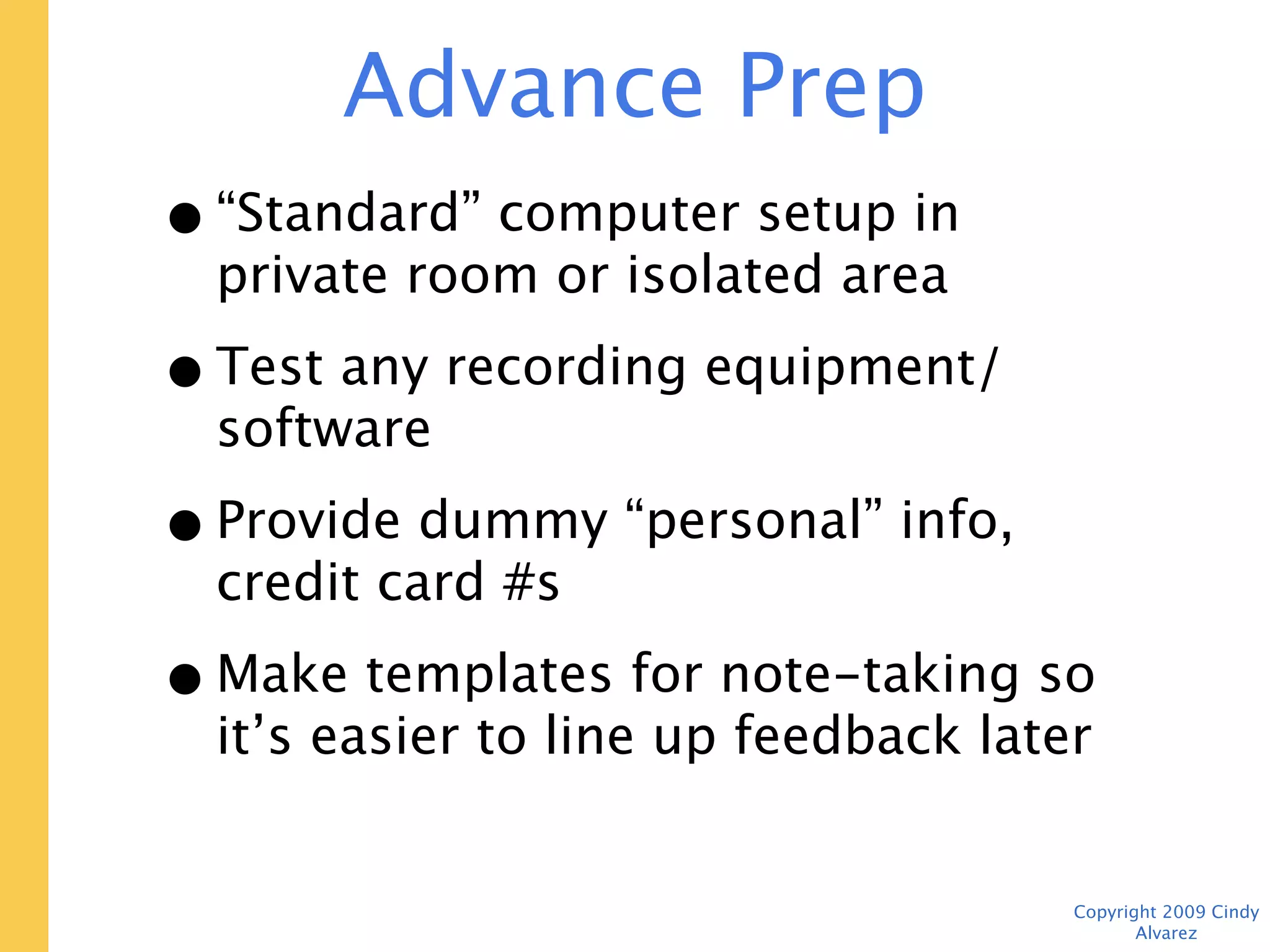 Advance Prep
• “Standard” computer setup in private
  room or isolated area
• Test any recording equipment/software
• Provide dummy “personal” info, credit
  card #s
• Make templates for note-taking so it’s
  easier to line up feedback later



                                    Copyright 2009 Cindy Alvarez
 