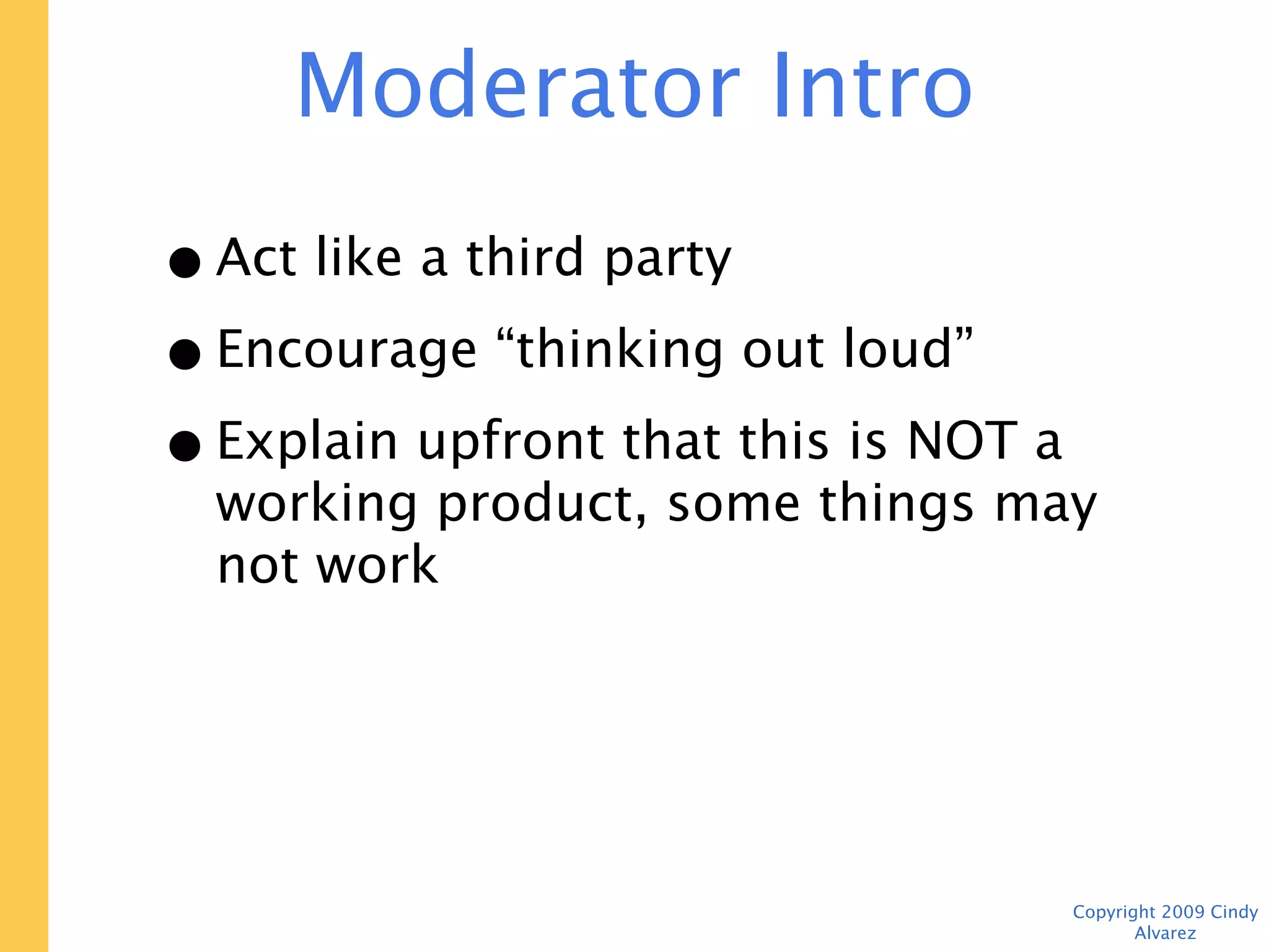 Moderator Intro
• Act like a third party
• Encourage “thinking out loud”
• Explain upfront that this is NOT a
  working product, some things may not
  work




                                  Copyright 2009 Cindy Alvarez
 
