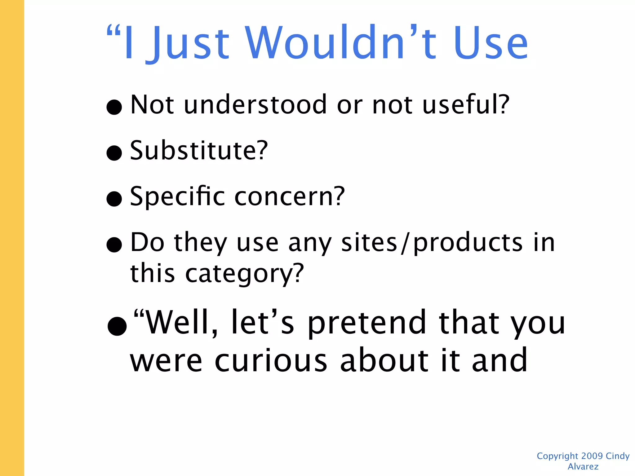 “I Just Wouldn’t Use This”
 • Not understood or not useful?
 • Substitute?
 • Specific concern?
 • Do they use any sites/products in this
   category?
 • “Well, let’s pretend that you
   were curious about it and
   finish the tasks.”
                                   Copyright 2009 Cindy Alvarez
 