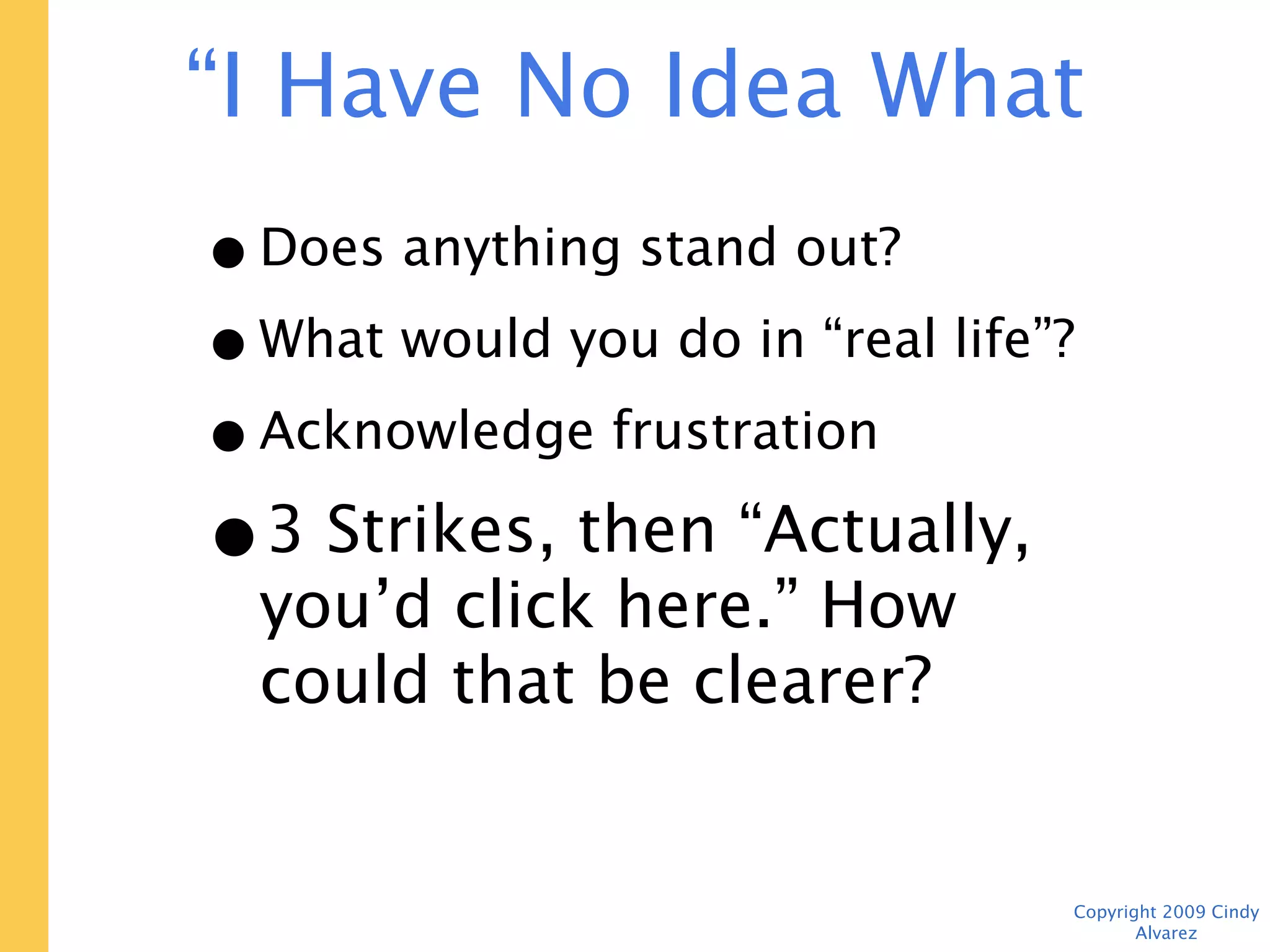 “I Have No Idea What to Do Next”

   • Does anything stand out?
   • What would you do in “real life”?
   • Acknowledge frustration
   • 3 Strikes, then “Actually,
     you’d click here.” How could
     that be clearer?


                                    Copyright 2009 Cindy Alvarez
 