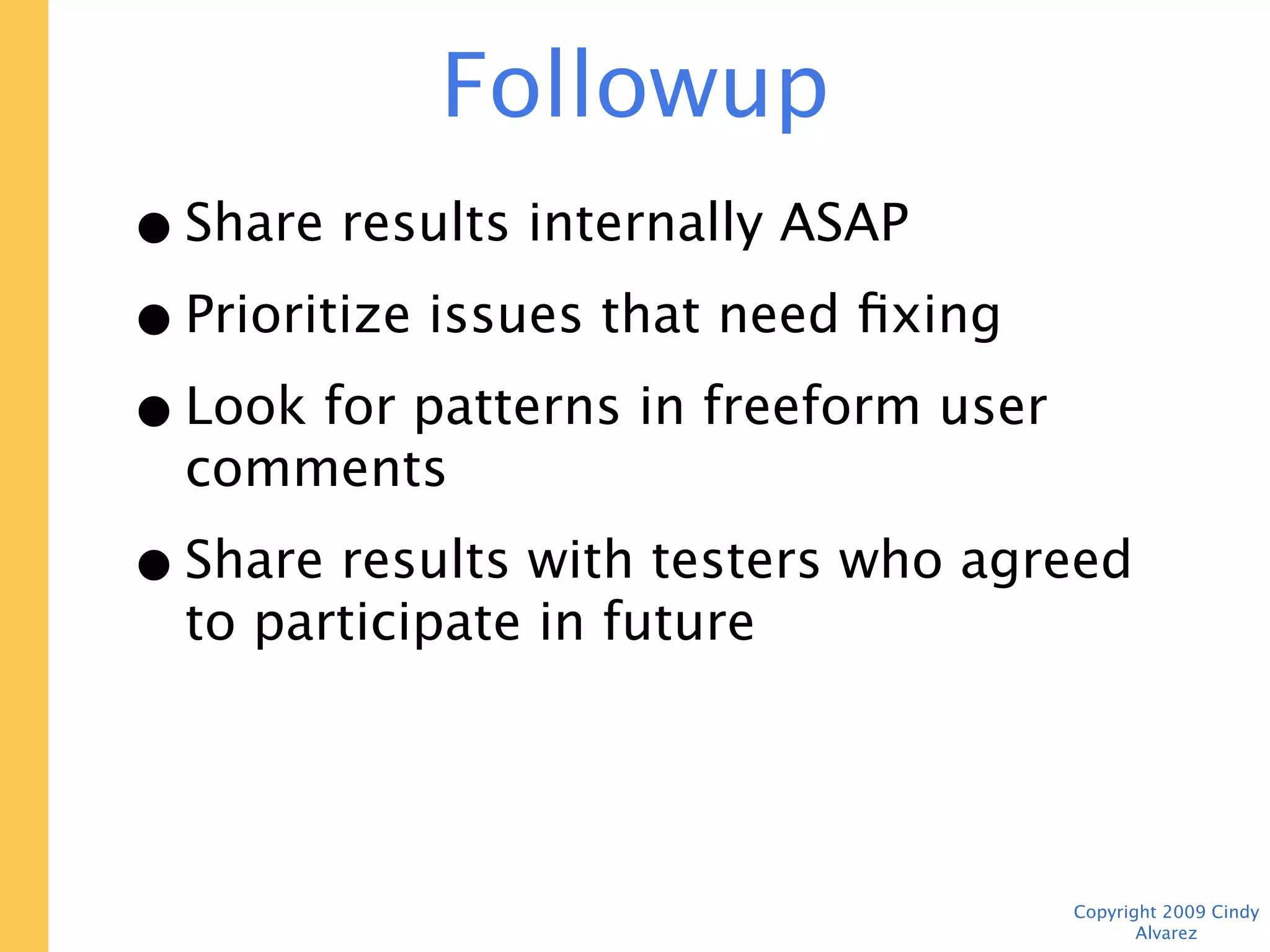 Followup
• Share results internally ASAP
• Prioritize issues that need fixing
• Look for patterns in freeform user
  comments
• Share results with testers who agreed to
  participate in future




                                       Copyright 2009 Cindy Alvarez
 