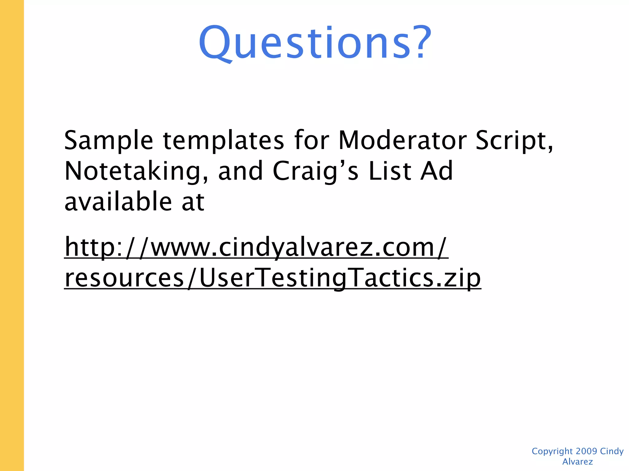 Questions?

Send them to: cindy@cindyalvarez.com


Sample templates for Moderator Script,
Notetaking, and Craig’s List Ad available at
http://www.cindyalvarez.com/resources/
UserTestingTactics.zip



                                     Copyright 2009 Cindy Alvarez
 