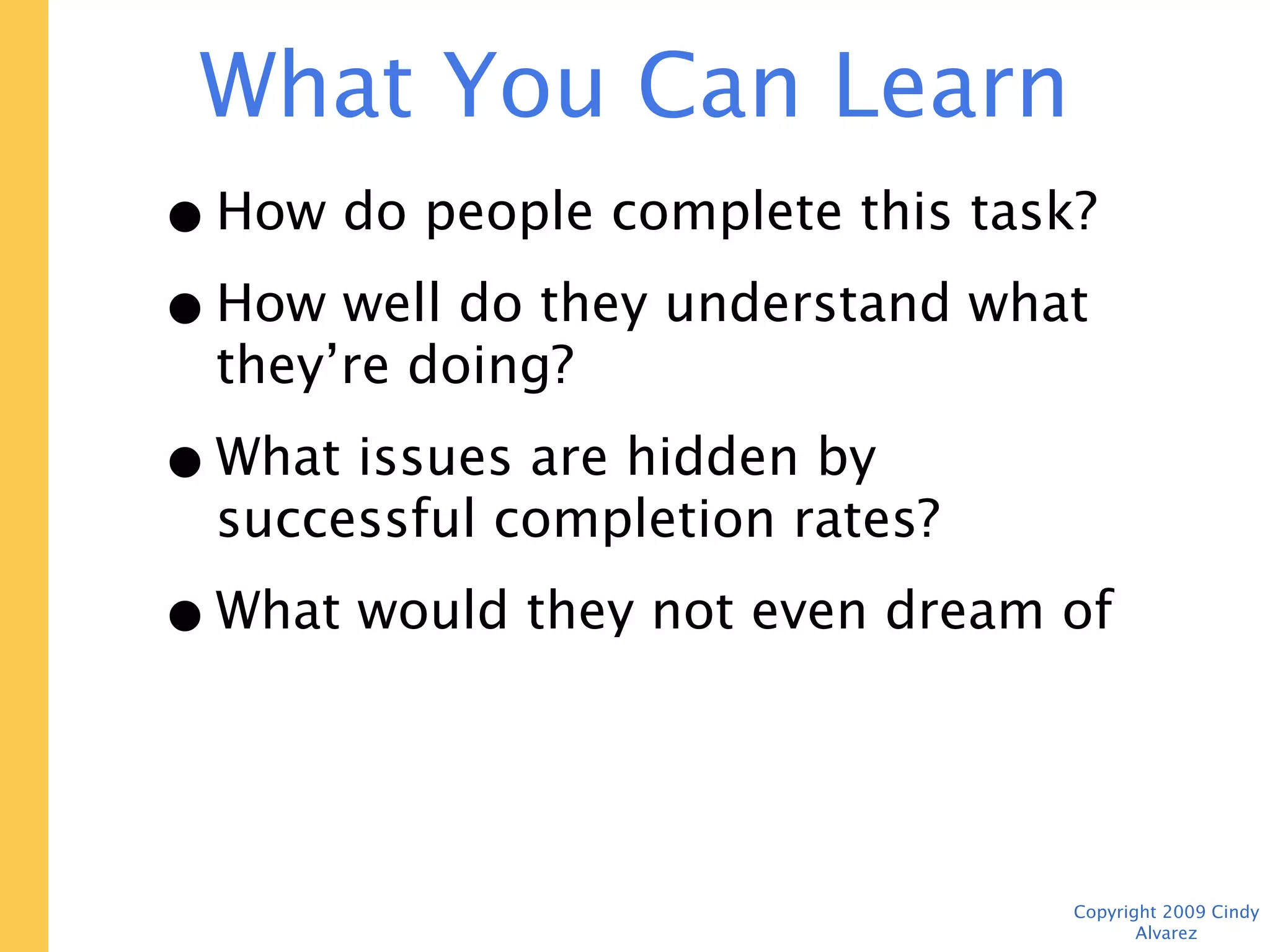 What You Can Learn For $700

 • How do people complete this task?
 • How well do they understand what
   they’re doing?
 • What issues are hidden by successful
   completion rates?
 • What would they not even dream of
   asking for?


                                    Copyright 2009 Cindy Alvarez
 