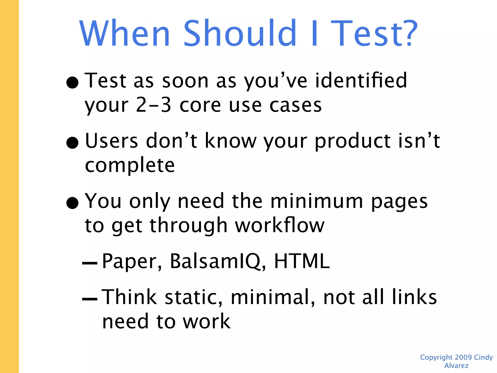 When Should I Test? Now.
• Test as soon as you’ve identified your
  2-3 core use cases
• Users don’t know your product isn’t
  complete
• You only need the minimum pages to
  get through workflow
 - Paper, BalsamIQ, HTML
 - Think static, minimal, not all links
    need to work
                                    Copyright 2009 Cindy Alvarez
 