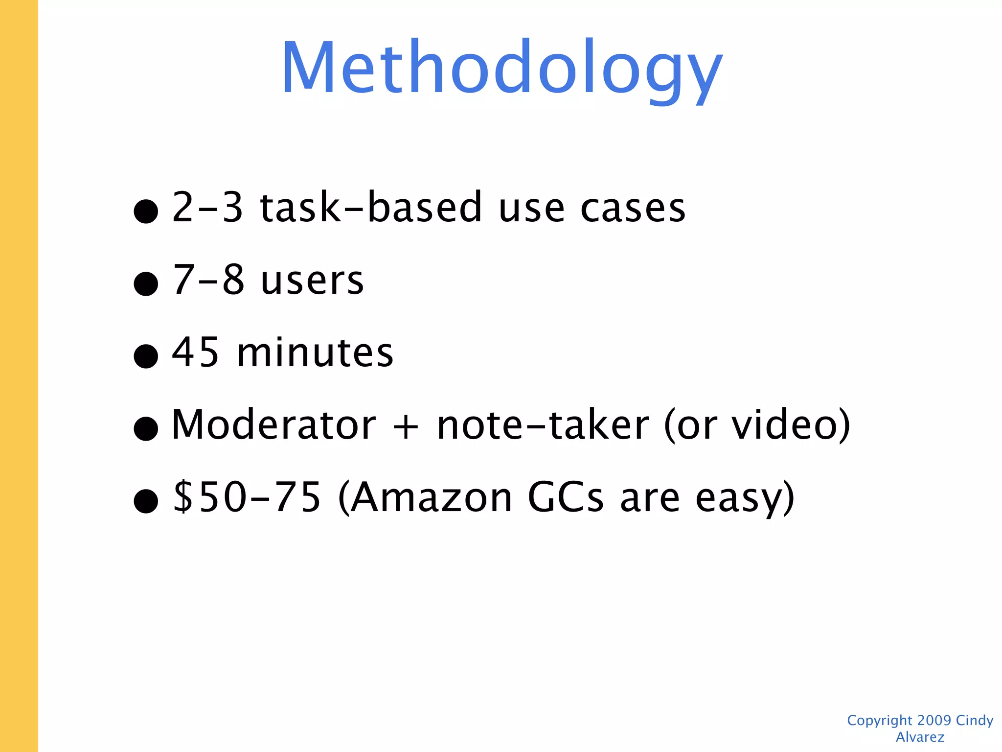 Methodology

• 2-3 task-based use cases
• 7-8 users
• 45 minutes
• Moderator + note-taker (or video)
• $50-75 (Amazon GCs are easy)




                                      Copyright 2009 Cindy Alvarez
 
