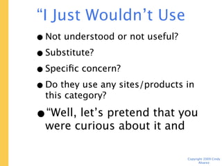 “I Just Wouldn’t Use This”
 • Not understood or not useful?
 • Substitute?
 • Specific concern?
 • Do they use any sites/products in this
   category?
 • “Well, let’s pretend that you
   were curious about it and
   finish the tasks.”
                                   Copyright 2009 Cindy Alvarez
 