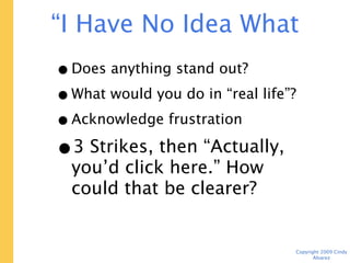 “I Have No Idea What to Do Next”

   • Does anything stand out?
   • What would you do in “real life”?
   • Acknowledge frustration
   • 3 Strikes, then “Actually,
     you’d click here.” How could
     that be clearer?


                                    Copyright 2009 Cindy Alvarez
 