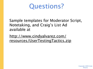 Questions?

Send them to: cindy@cindyalvarez.com


Sample templates for Moderator Script,
Notetaking, and Craig’s List Ad available at
http://www.cindyalvarez.com/resources/
UserTestingTactics.zip



                                     Copyright 2009 Cindy Alvarez
 