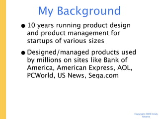 My Background
• 10 years running product design and
  product management for startups of
  various sizes
• Designed/managed products used by
  millions on sites like Bank of America,
  American Express, AOL, PCWorld, US
  News, Sega.com
• Average yearly user testing budget:
  $3,000

                                     Copyright 2009 Cindy Alvarez
 