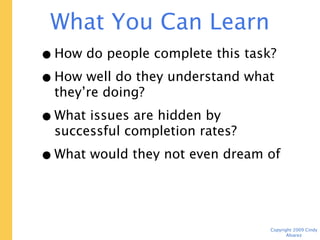What You Can Learn For $700

 • How do people complete this task?
 • How well do they understand what
   they’re doing?
 • What issues are hidden by successful
   completion rates?
 • What would they not even dream of
   asking for?


                                    Copyright 2009 Cindy Alvarez
 
