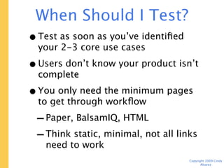 When Should I Test? Now.
• Test as soon as you’ve identified your
  2-3 core use cases
• Users don’t know your product isn’t
  complete
• You only need the minimum pages to
  get through workflow
 - Paper, BalsamIQ, HTML
 - Think static, minimal, not all links
    need to work
                                    Copyright 2009 Cindy Alvarez
 