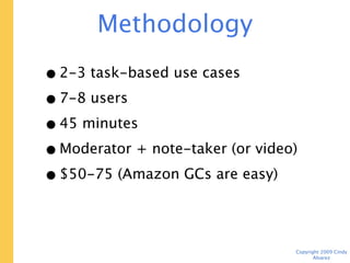 Methodology

• 2-3 task-based use cases
• 7-8 users
• 45 minutes
• Moderator + note-taker (or video)
• $50-75 (Amazon GCs are easy)




                                      Copyright 2009 Cindy Alvarez
 