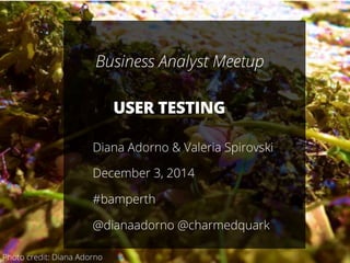 1
USER TESTING
Diana Adorno & Valeria Spirovski
December 3, 2014
#bamperth
@dianaadorno @charmedquark
Business Analyst Meetup
Photo credit: Diana Adorno
 