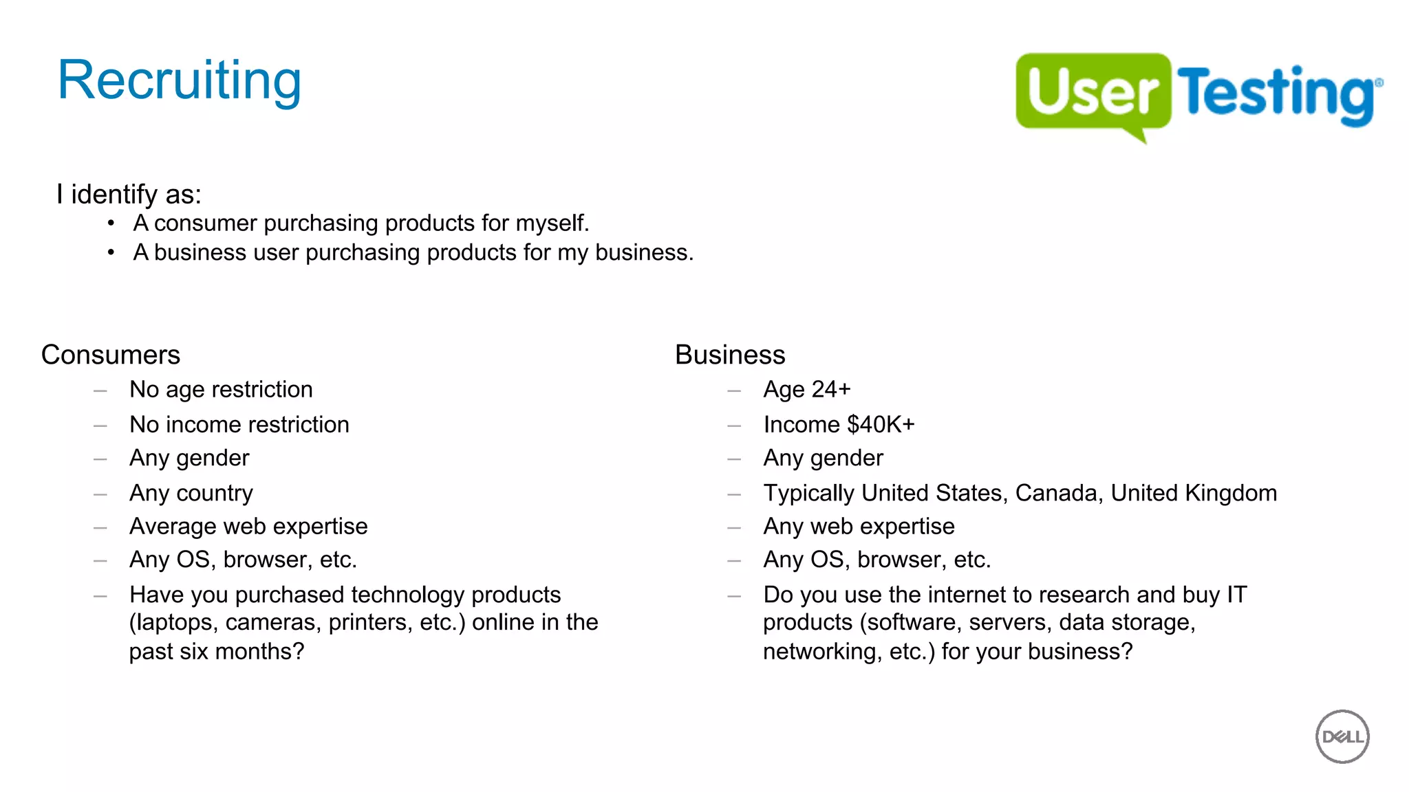 16 of 11
Recruiting
Consumers
–  No age restriction
–  No income restriction
–  Any gender
–  Any country
–  Average web expertise
–  Any OS, browser, etc.
–  Have you purchased technology products
(laptops, cameras, printers, etc.) online in the
past six months?
Business
–  Age 24+
–  Income $40K+
–  Any gender
–  Typically United States, Canada, United Kingdom
–  Any web expertise
–  Any OS, browser, etc.
–  Do you use the internet to research and buy IT
products (software, servers, data storage,
networking, etc.) for your business?
I identify as:
•  A consumer purchasing products for myself.
•  A business user purchasing products for my business.
 