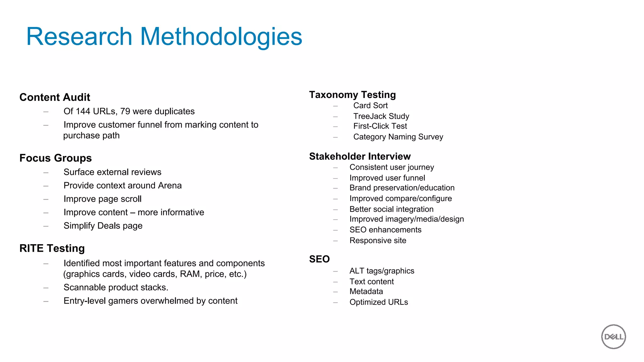 18 of 11
Research Methodologies
Content Audit
–  Of 144 URLs, 79 were duplicates
–  Improve customer funnel from marking content to
purchase path
Focus Groups
–  Surface external reviews
–  Provide context around Arena
–  Improve page scroll
–  Improve content – more informative
–  Simplify Deals page
RITE Testing
–  Identified most important features and components
(graphics cards, video cards, RAM, price, etc.)
–  Scannable product stacks.
–  Entry-level gamers overwhelmed by content
Taxonomy Testing
–  Card Sort
–  TreeJack Study
–  First-Click Test
–  Category Naming Survey
Stakeholder Interview
–  Consistent user journey
–  Improved user funnel
–  Brand preservation/education
–  Improved compare/configure
–  Better social integration
–  Improved imagery/media/design
–  SEO enhancements
–  Responsive site
SEO
–  ALT tags/graphics
–  Text content
–  Metadata
–  Optimized URLs
 