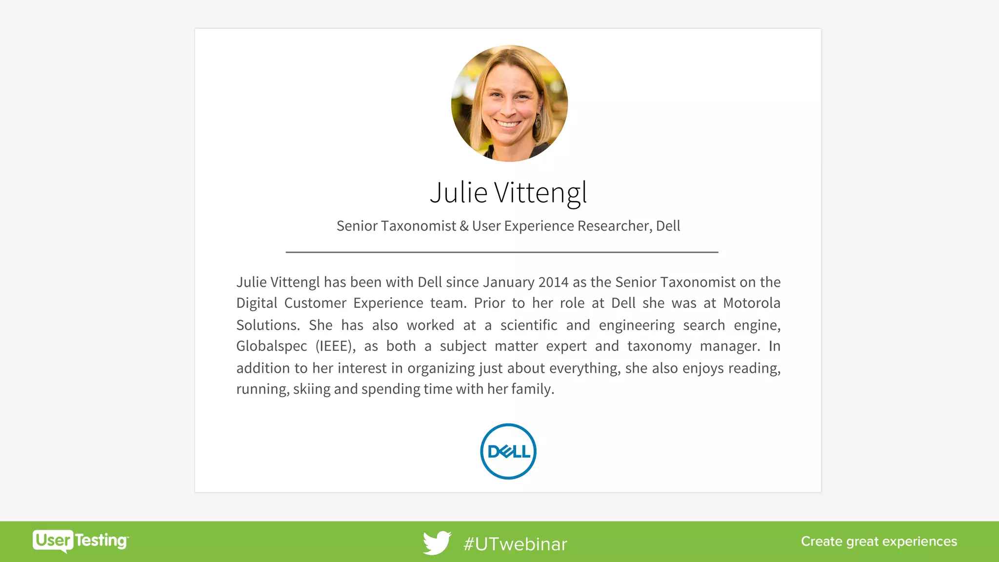 8	
Julie Vittengl
Senior Taxonomist & User Experience Researcher, Dell
Julie Vittengl has been with Dell since January 2014 as the Senior Taxonomist on the
Digital Customer Experience team. Prior to her role at Dell she was at Motorola
Solutions. She has also worked at a scientific and engineering search engine,
Globalspec (IEEE), as both a subject matter expert and taxonomy manager. In
addition to her interest in organizing just about everything, she also enjoys reading,
running, skiing and spending time with her family.
#UTwebinar
 