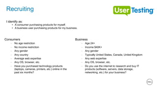 16 of 11
Recruiting
Consumers
–  No age restriction
–  No income restriction
–  Any gender
–  Any country
–  Average web expertise
–  Any OS, browser, etc.
–  Have you purchased technology products
(laptops, cameras, printers, etc.) online in the
past six months?
Business
–  Age 24+
–  Income $40K+
–  Any gender
–  Typically United States, Canada, United Kingdom
–  Any web expertise
–  Any OS, browser, etc.
–  Do you use the internet to research and buy IT
products (software, servers, data storage,
networking, etc.) for your business?
I identify as:
•  A consumer purchasing products for myself.
•  A business user purchasing products for my business.
 