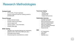 18 of 11
Research Methodologies
Content Audit
–  Of 144 URLs, 79 were duplicates
–  Improve customer funnel from marking content to
purchase path
Focus Groups
–  Surface external reviews
–  Provide context around Arena
–  Improve page scroll
–  Improve content – more informative
–  Simplify Deals page
RITE Testing
–  Identified most important features and components
(graphics cards, video cards, RAM, price, etc.)
–  Scannable product stacks.
–  Entry-level gamers overwhelmed by content
Taxonomy Testing
–  Card Sort
–  TreeJack Study
–  First-Click Test
–  Category Naming Survey
Stakeholder Interview
–  Consistent user journey
–  Improved user funnel
–  Brand preservation/education
–  Improved compare/configure
–  Better social integration
–  Improved imagery/media/design
–  SEO enhancements
–  Responsive site
SEO
–  ALT tags/graphics
–  Text content
–  Metadata
–  Optimized URLs
 