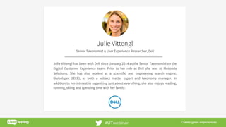 8	
Julie Vittengl
Senior Taxonomist & User Experience Researcher, Dell
Julie Vittengl has been with Dell since January 2014 as the Senior Taxonomist on the
Digital Customer Experience team. Prior to her role at Dell she was at Motorola
Solutions. She has also worked at a scientific and engineering search engine,
Globalspec (IEEE), as both a subject matter expert and taxonomy manager. In
addition to her interest in organizing just about everything, she also enjoys reading,
running, skiing and spending time with her family.
#UTwebinar
 