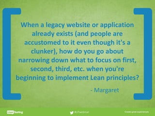 CLICK TO EDIT PRESENTER TITLE
When	a	legacy	website	or	application	
already	exists	(and	people	are	
accustomed	to	it	even	though	it's	a	
clunker),	how	do	you	go	about	
narrowing	down	what	to	focus	on	first,	
second,	third,	etc.	when	you're	
beginning	to	implement	Lean	principles?
#UTwebinar
[ ]-	Margaret
 