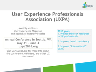 2016 goals
1. Provide more UX resources
to UX professionals.
2. Improve brand consistency.
3. Improve “International”
UXPA.
User Experience Professionals
Association (UXPA)
Monthly webinars
User Experience Magazine
The Journal of Usability Studies
Visit www.uxpa.org for more info about
the conference, webinars, and other UX
resources!
Annual Conference in
Toronto, Canada
June 5 – 8, 2017
uxpa2017.org
 