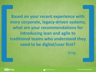CLICK TO EDIT PRESENTER TITLE
Based	on	your	recent	experience	with	
more	corporate,	legacy-driven	systems,	
what	are	your	recommendations	for	
introducing	lean	and	agile	to	
traditional	teams	who	understand	they	
need	to	be	digital/user	first?
#UTwebinar
[ ]-	Greg
 