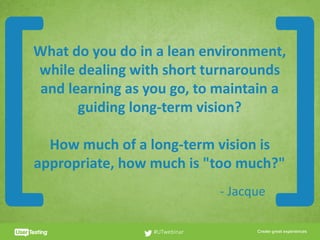 CLICK TO EDIT PRESENTER TITLE
What	do	you	do	in	a	lean	environment,	
while	dealing	with	short	turnarounds	
and	learning	as	you	go,	to	maintain	a	
guiding	long-term	vision?	
How	much	of	a	long-term	vision	is	
appropriate,	how	much	is	"too	much?"
#UTwebinar
[ ]-	Jacque
 