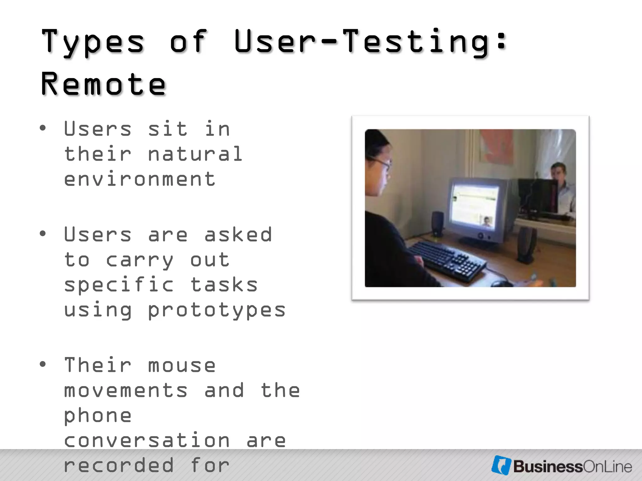 Types of User-Testing:
Remote
• Users sit in
  their natural
  environment

• Users are asked
  to carry out
  specific tasks
  using prototypes

• Their mouse
  movements and the
  phone
  conversation are
  recorded for
 