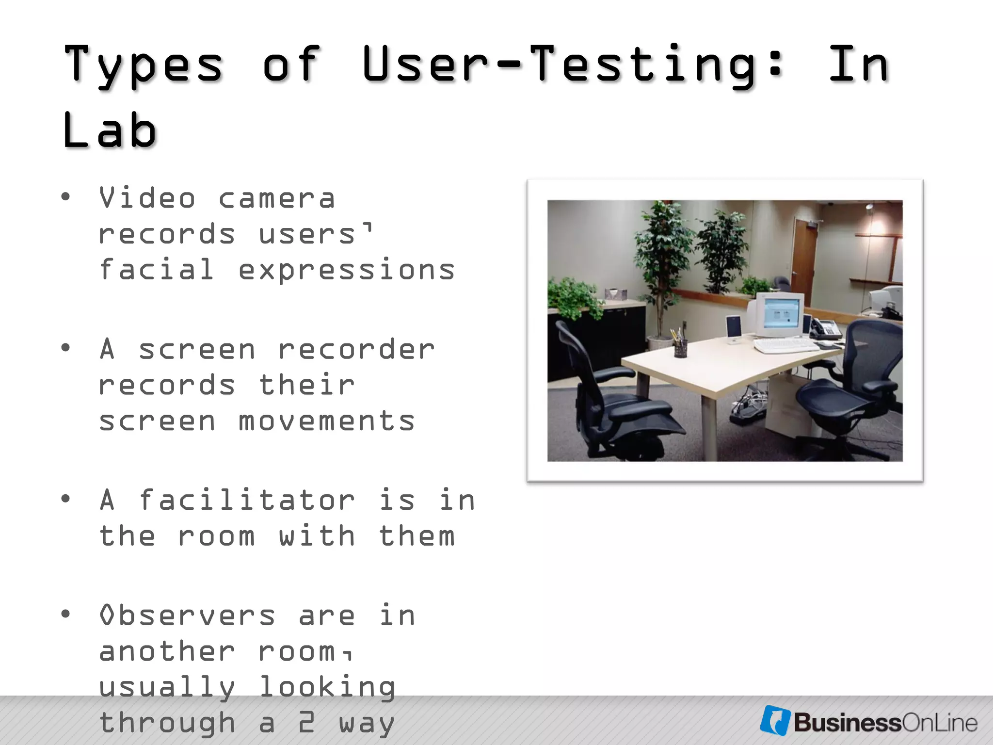 Types of User-Testing: In
Lab
• Video camera
  records users’
  facial expressions

• A screen recorder
  records their
  screen movements

• A facilitator is in
  the room with them

• Observers are in
  another room,
  usually looking
  through a 2 way
 