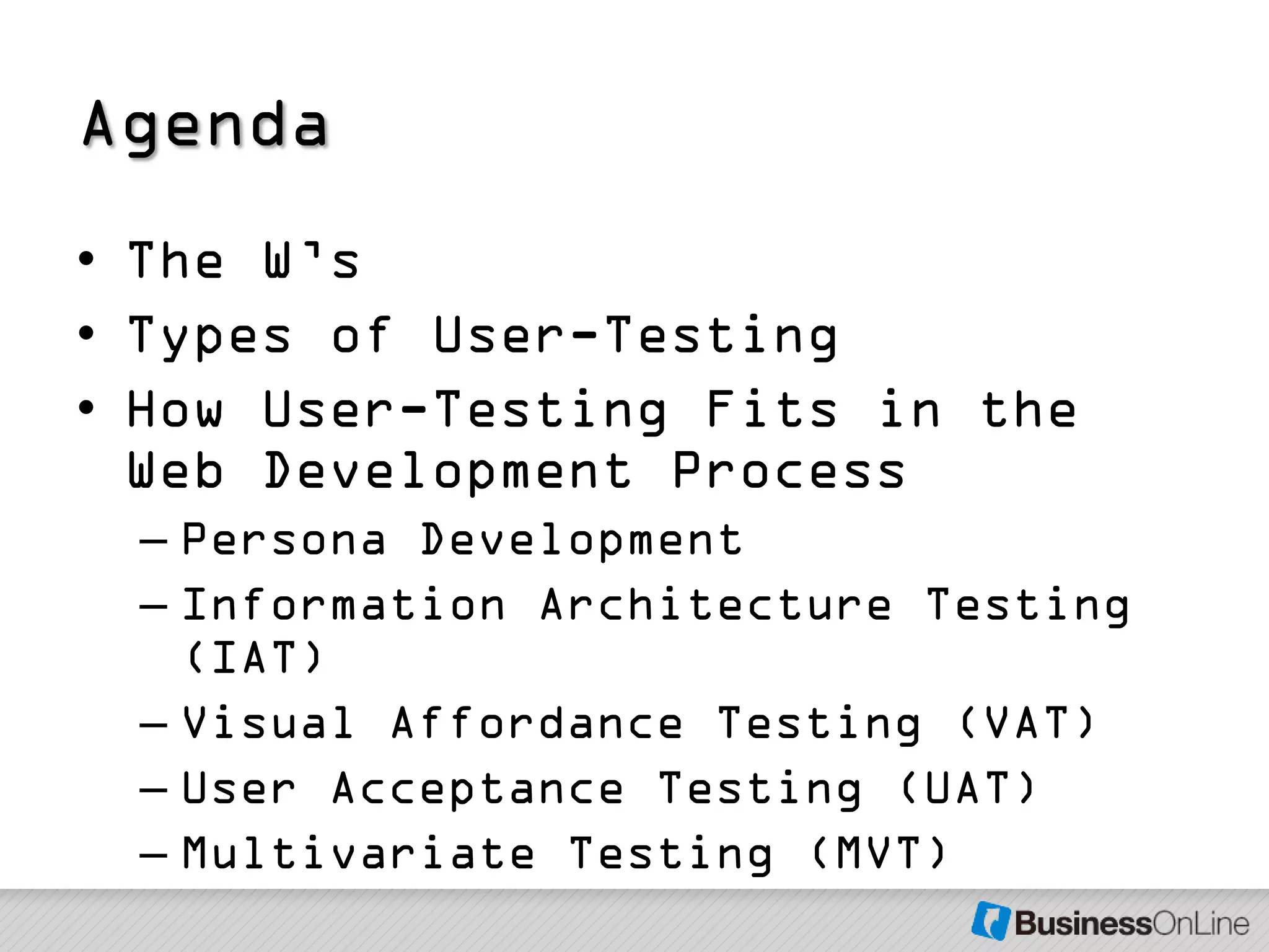 Agenda
• The W’s
• Types of User-Testing
• How User-Testing Fits in the
  Web Development Process
 – Persona Development
 – Information Architecture Testing
   (IAT)
 – Visual Affordance Testing (VAT)
 – User Acceptance Testing (UAT)
 – Multivariate Testing (MVT)
 