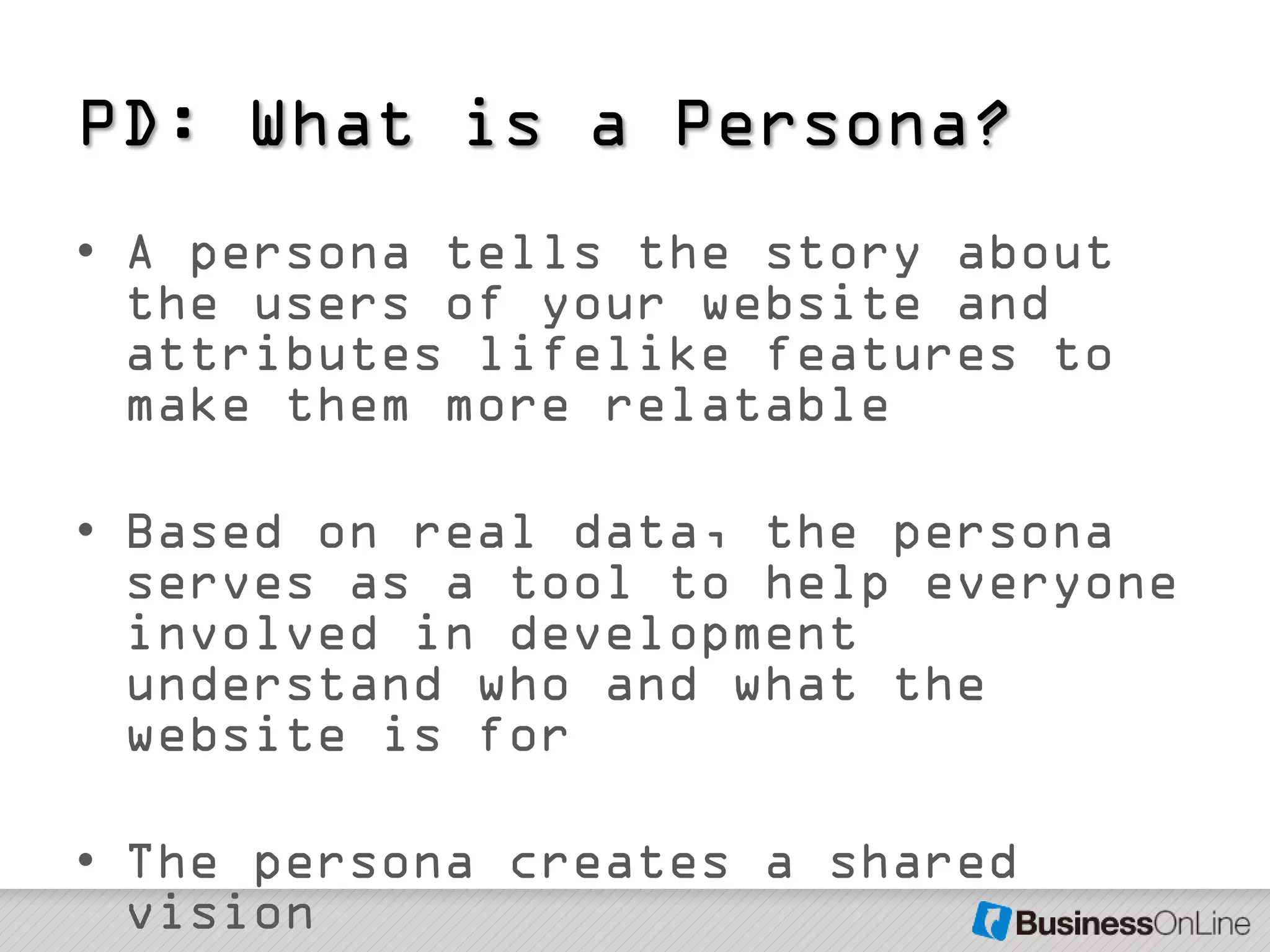 PD: What is a Persona?
• A persona tells the story about
  the users of your website and
  attributes lifelike features to
  make them more relatable

• Based on real data, the persona
  serves as a tool to help everyone
  involved in development
  understand who and what the
  website is for

• The persona creates a shared
  vision
 