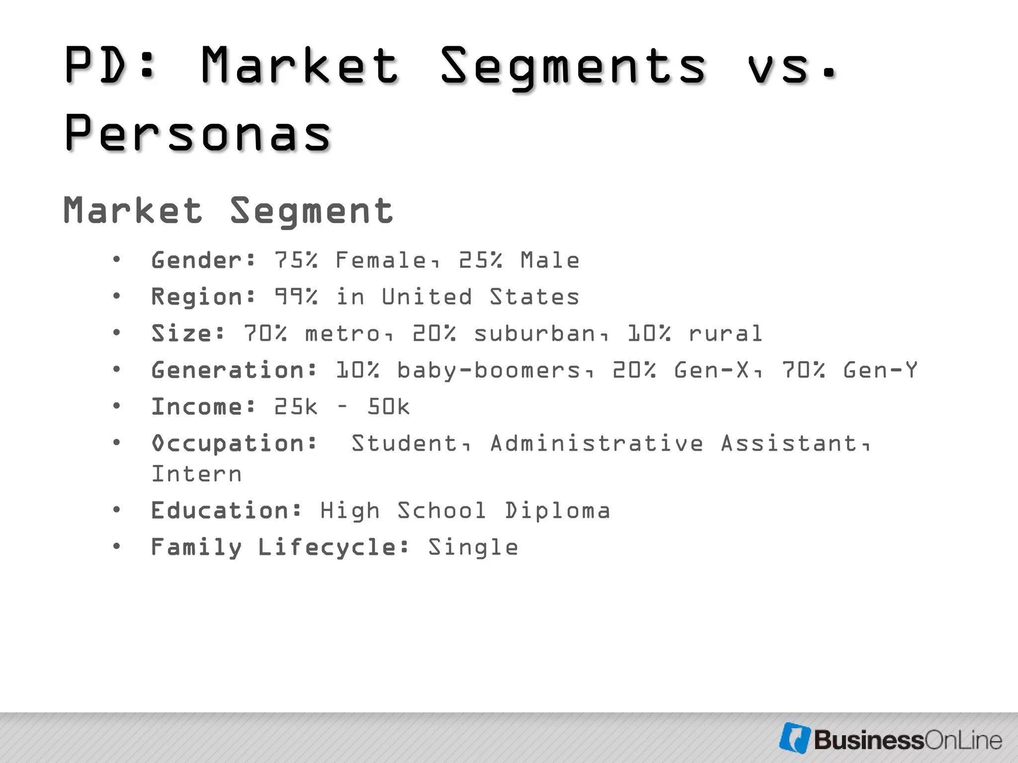 PD: Market Segments vs.
Personas
Market Segment
  •   Gender: 75% Female, 25% Male
  •   Region: 99% in United States
  •   Size: 70% metro, 20% suburban, 10% rural
  •   Generation: 10% baby-boomers, 20% Gen-X, 70% Gen-Y
  •   Income: 25k – 50k
  •   Occupation: Student, Administrative Assistant,
      Intern
  •   Education: High School Diploma
  •   Family Lifecycle: Single
 