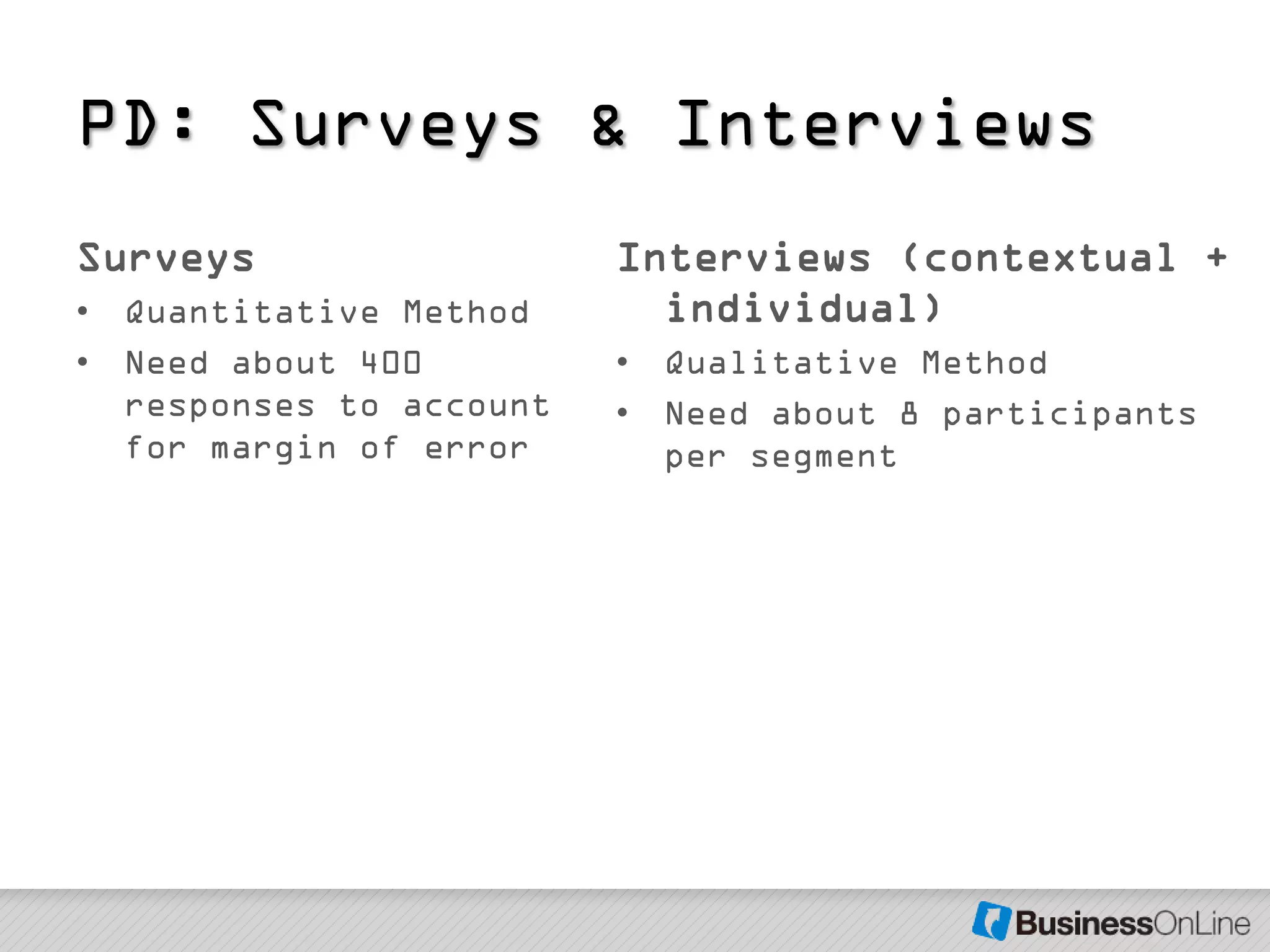 PD: Surveys & Interviews
Surveys                  Interviews (contextual +
• Quantitative Method      individual)
• Need about 400         • Qualitative Method
  responses to account   • Need about 8 participants
  for margin of error      per segment
 
