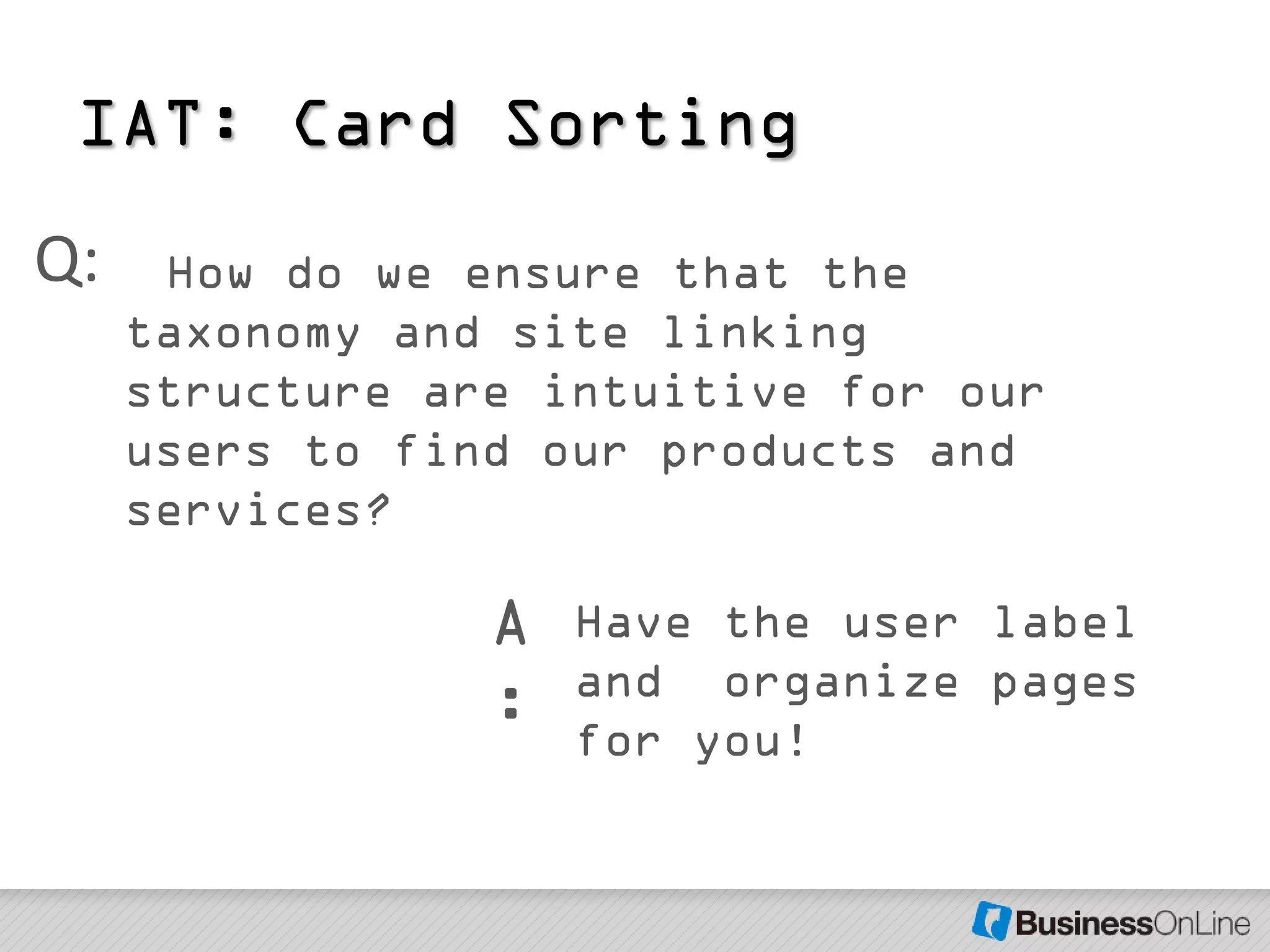 IAT: Card Sorting
Q:    How do we ensure that the
     taxonomy and site linking
     structure are intuitive for our
     users to find our products and
     services?

                 A   Have the user label
                     and organize pages
                 :   for you!
 