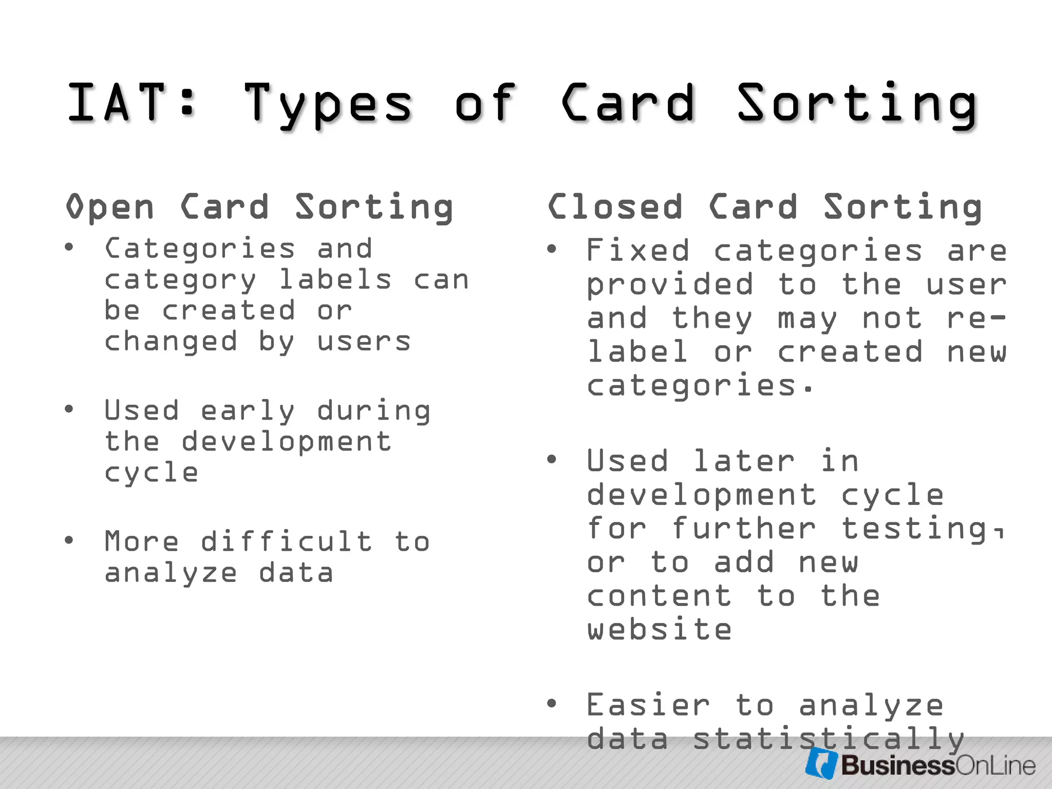 IAT: Types of Card Sorting
Open Card Sorting       Closed Card Sorting
• Categories and        • Fixed categories are
  category labels can     provided to the user
  be created or           and they may not re-
  changed by users        label or created new
                          categories.
• Used early during
  the development
  cycle                 • Used later in
                          development cycle
• More difficult to       for further testing,
  analyze data            or to add new
                          content to the
                          website

                        • Easier to analyze
                          data statistically
 