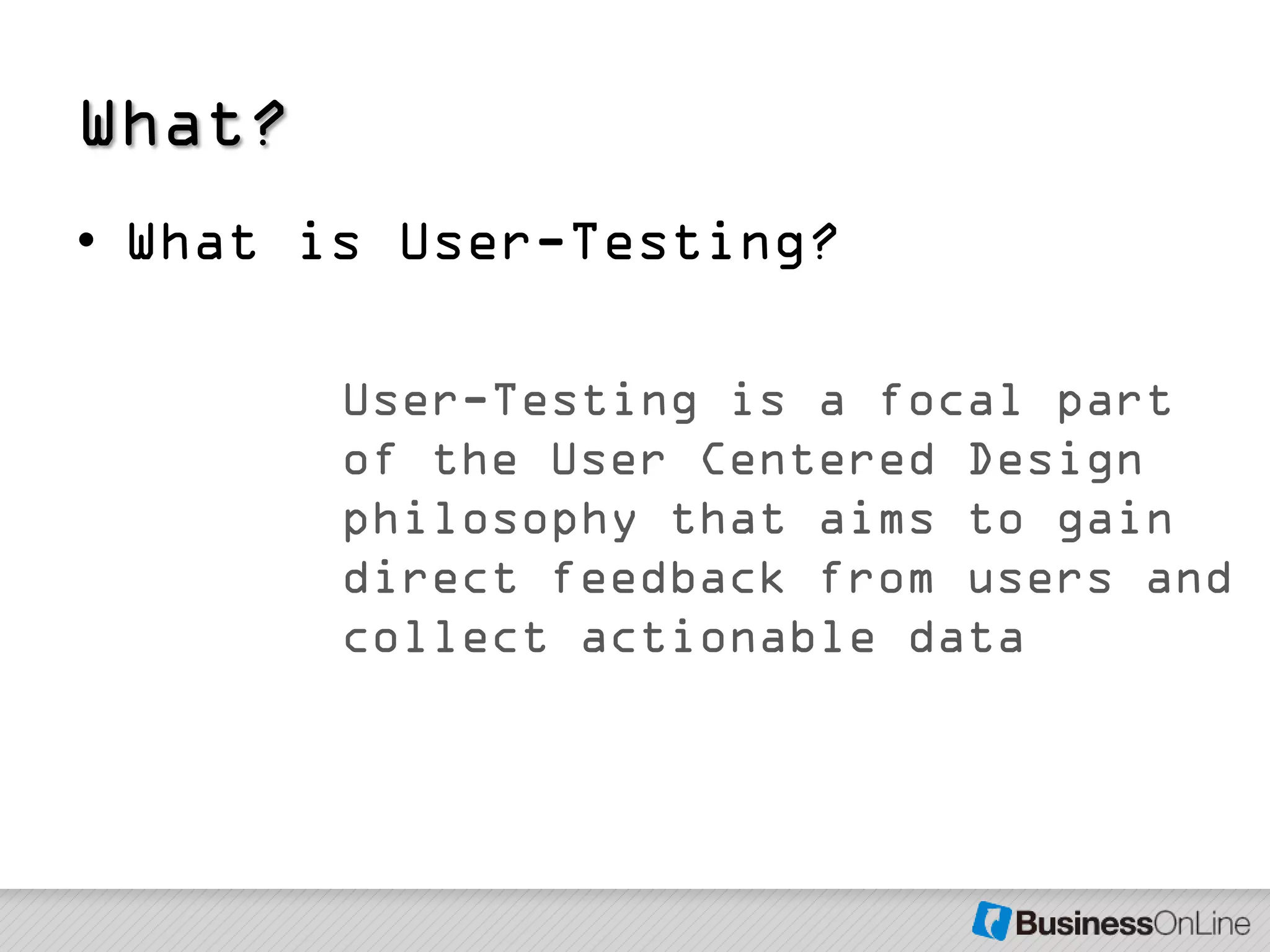 What?
• What is User-Testing?

        User-Testing is a focal part
        of the User Centered Design
        philosophy that aims to gain
        direct feedback from users and
        collect actionable data
 