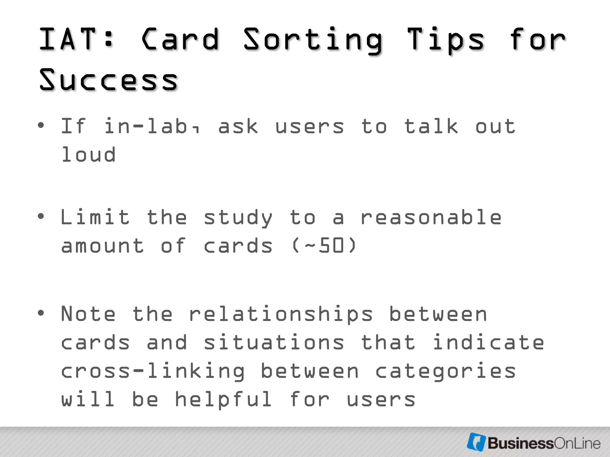 IAT: Card Sorting Tips for
Success
• If in-lab, ask users to talk out
  loud

• Limit the study to a reasonable
  amount of cards (~50)

• Note the relationships between
  cards and situations that indicate
  cross-linking between categories
  will be helpful for users
 