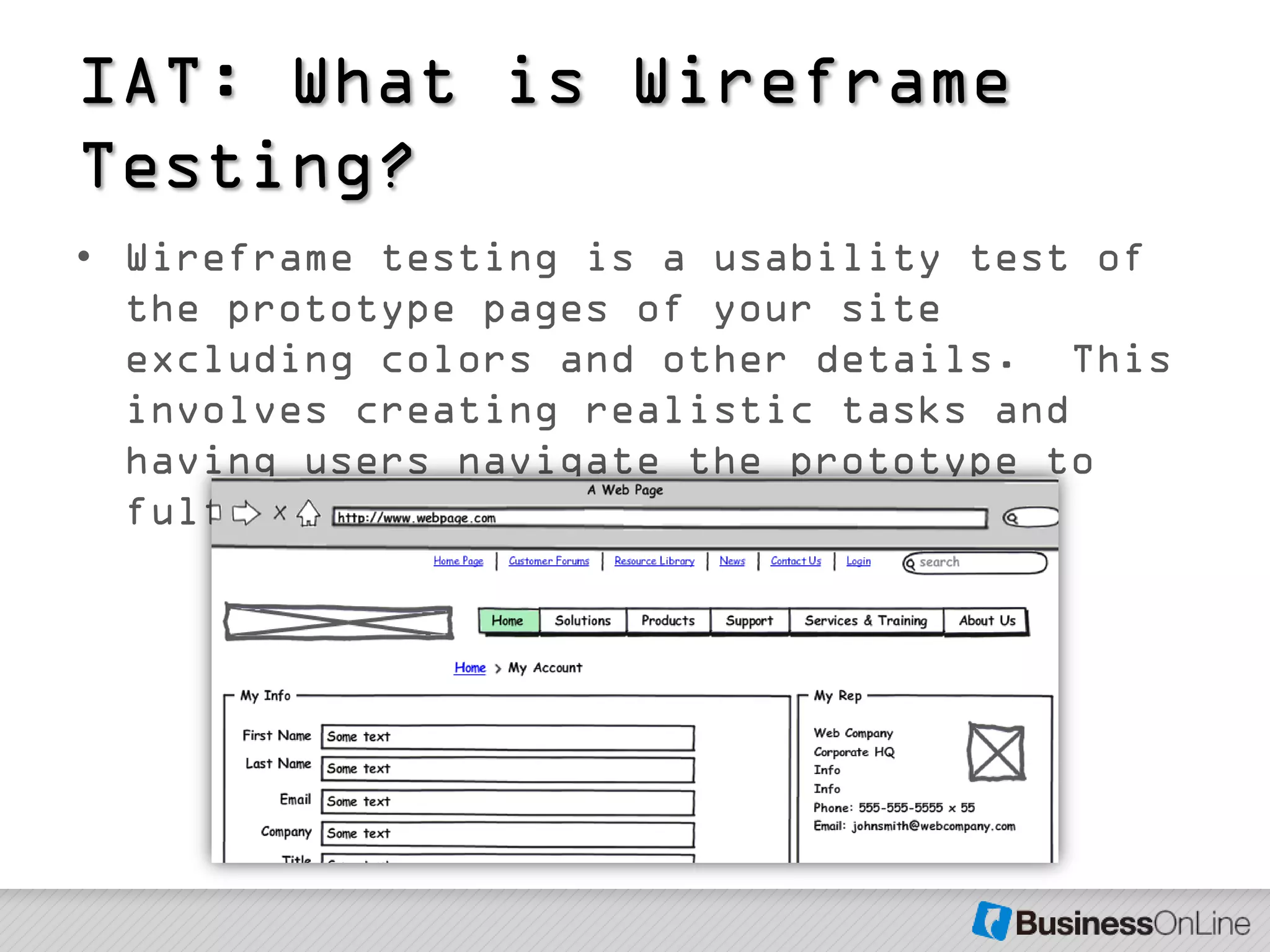 IAT: What is Wireframe
Testing?
• Wireframe testing is a usability test of
  the prototype pages of your site
  excluding colors and other details. This
  involves creating realistic tasks and
  having users navigate the prototype to
  fulfill those tasks.
 