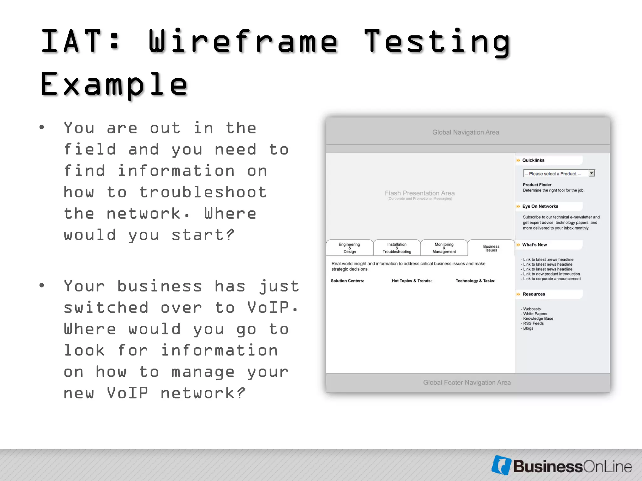 IAT: Wireframe Testing
Example
• You are out in the
  field and you need to
  find information on
  how to troubleshoot
  the network. Where
  would you start?

• Your business has just
  switched over to VoIP.
  Where would you go to
  look for information
  on how to manage your
  new VoIP network?
 