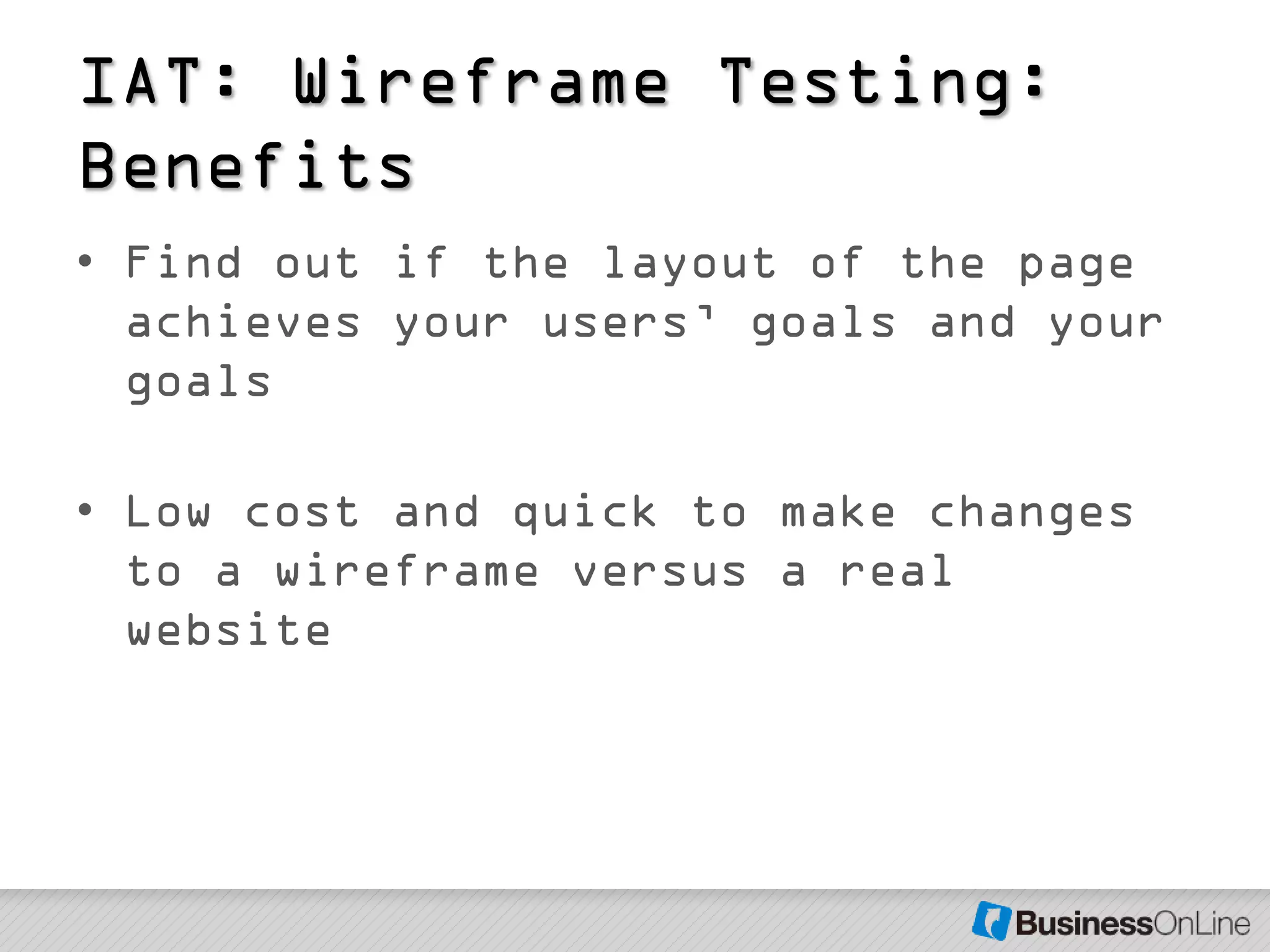 IAT: Wireframe Testing:
Benefits
• Find out if the layout of the page
  achieves your users’ goals and your
  goals

• Low cost and quick to make changes
  to a wireframe versus a real
  website
 
