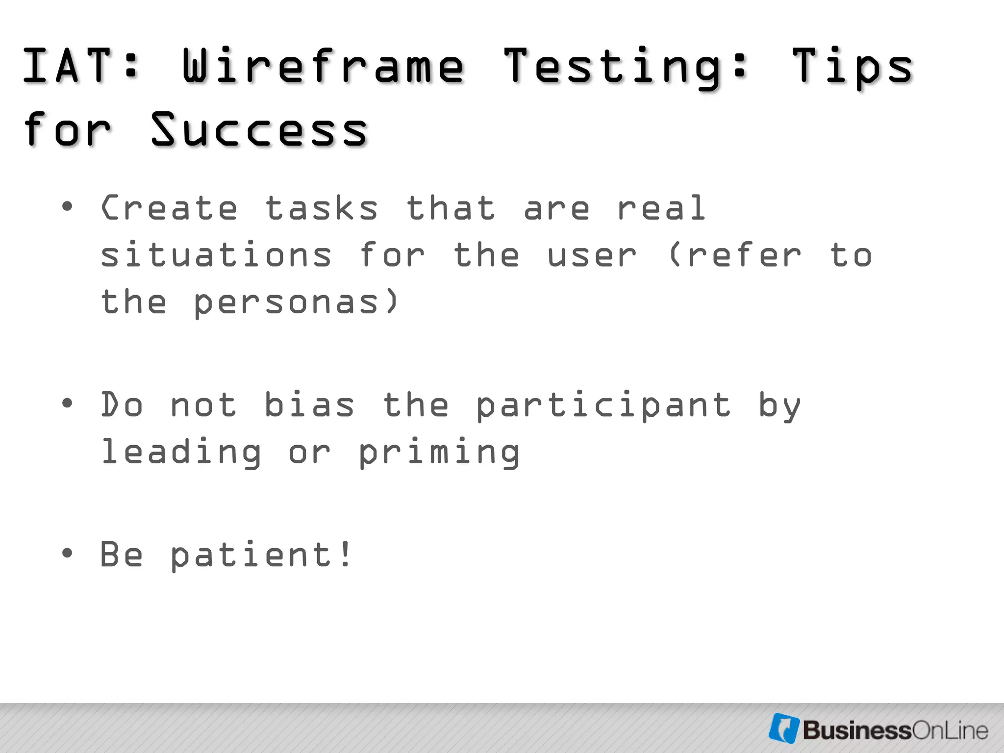 IAT: Wireframe Testing: Tips
for Success
 • Create tasks that are real
   situations for the user (refer to
   the personas)

 • Do not bias the participant by
   leading or priming

 • Be patient!
 
