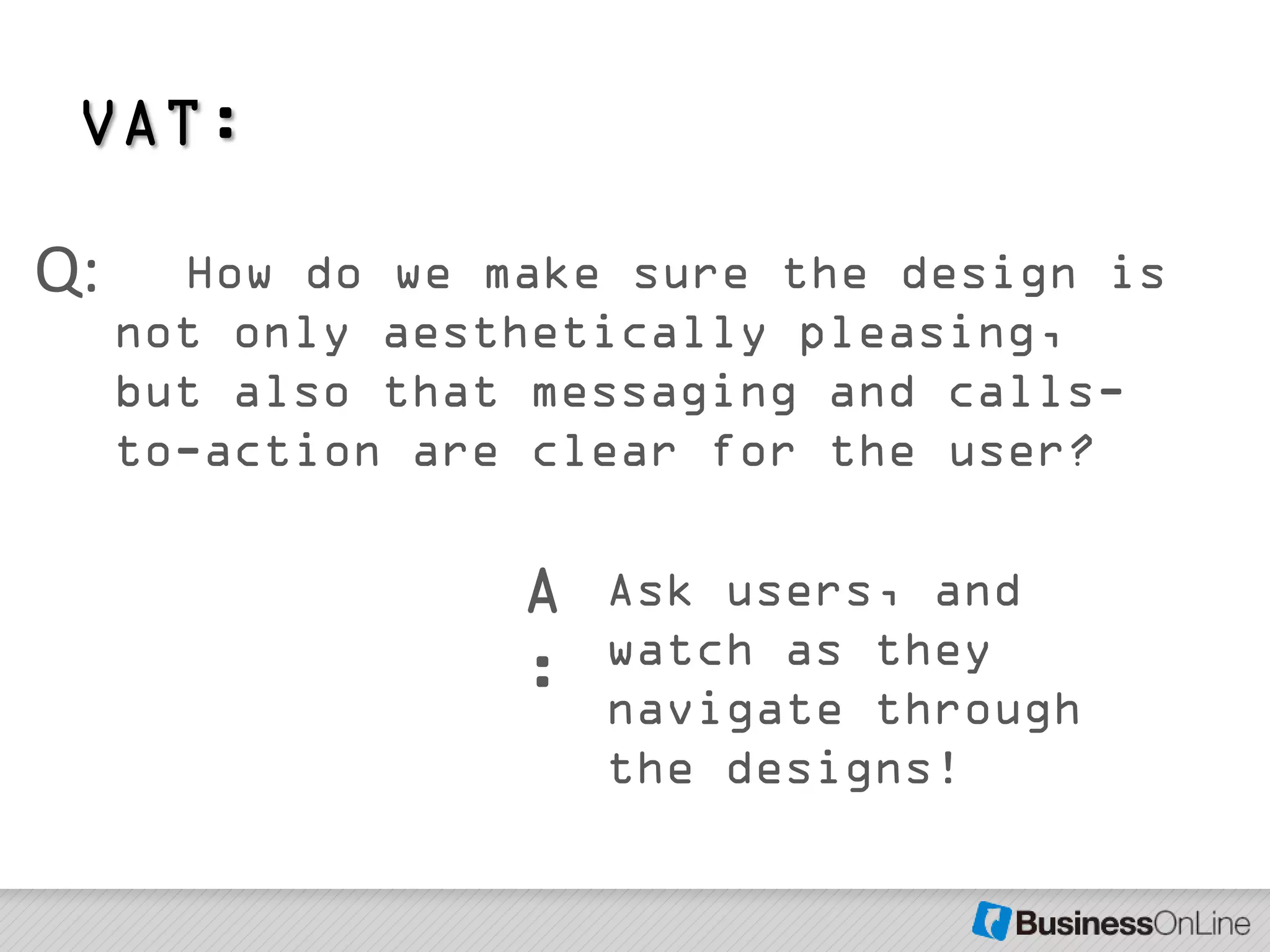 VAT:

Q:     How do we make sure the design is
     not only aesthetically pleasing,
     but also that messaging and calls-
     to-action are clear for the user?

                  A   Ask users, and
                      watch as they
                  :   navigate through
                      the designs!
 