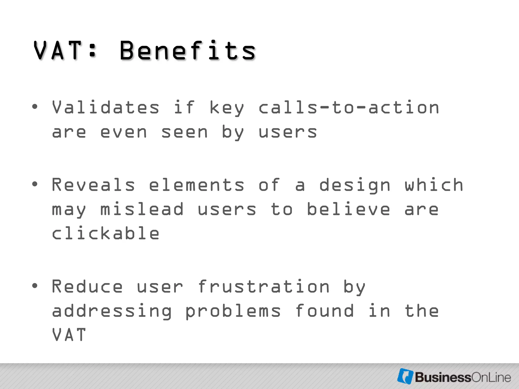 VAT: Benefits
• Validates if key calls-to-action
  are even seen by users

• Reveals elements of a design which
  may mislead users to believe are
  clickable

• Reduce user frustration by
  addressing problems found in the
  VAT
 