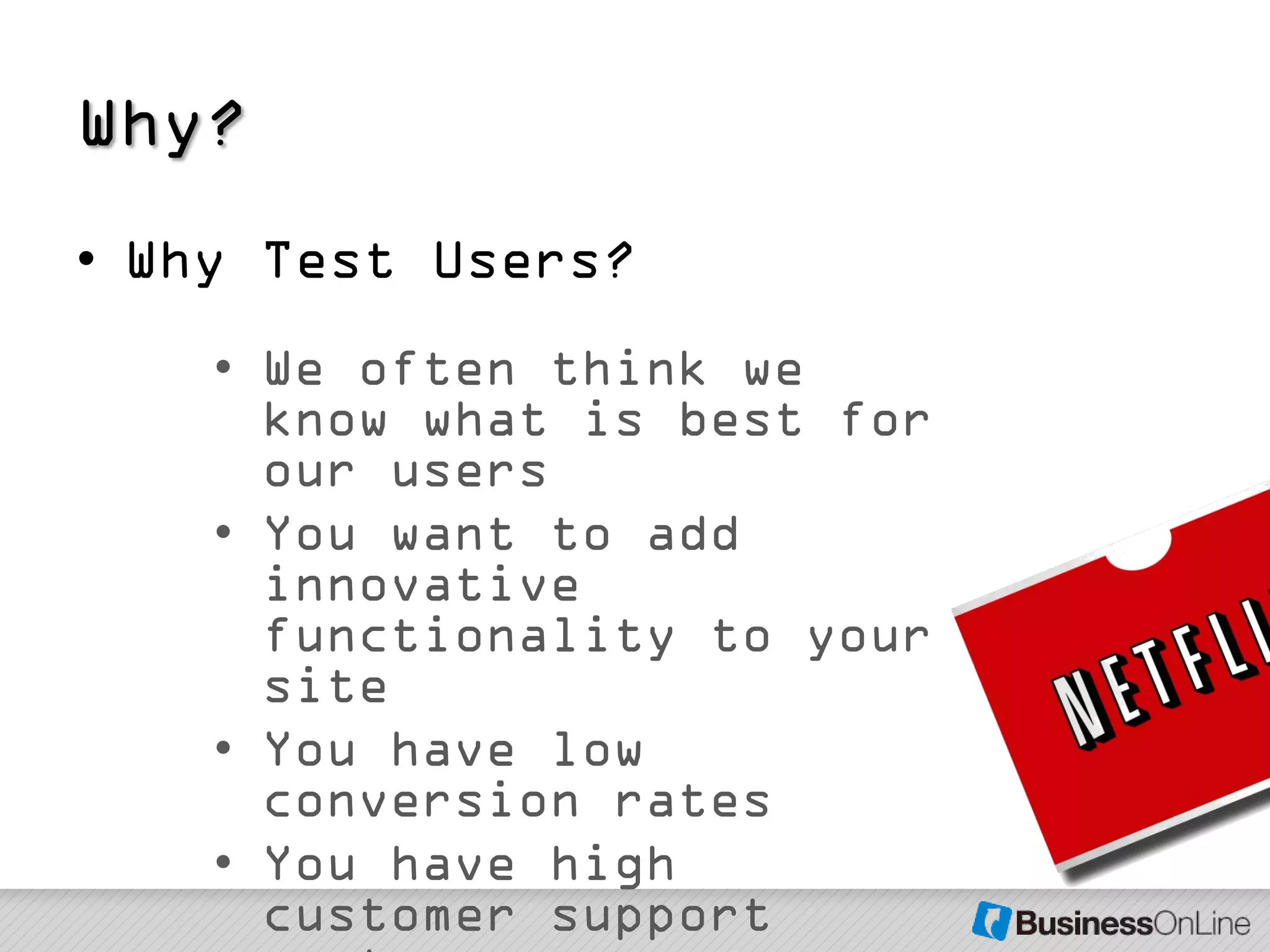 Why?
• Why Test Users?
    • We often think we
      know what is best for
      our users
    • You want to add
      innovative
      functionality to your
      site
    • You have low
      conversion rates
    • You have high
      customer support
 