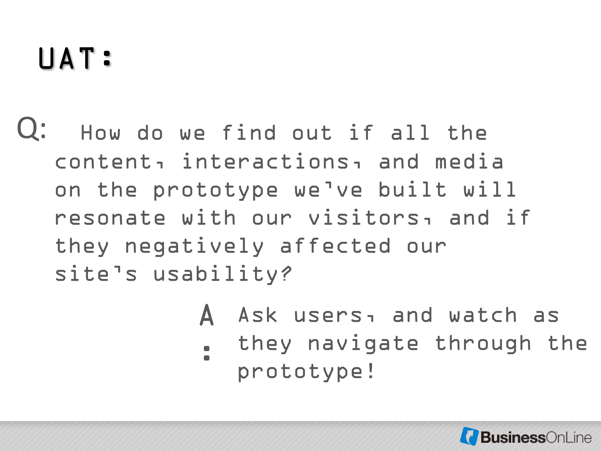 UAT:

Q:     How do we find out if all the
     content, interactions, and media
     on the prototype we’ve built will
     resonate with our visitors, and if
     they negatively affected our
     site’s usability?
               A   Ask users, and watch as
                   they navigate through the
               :   prototype!
 