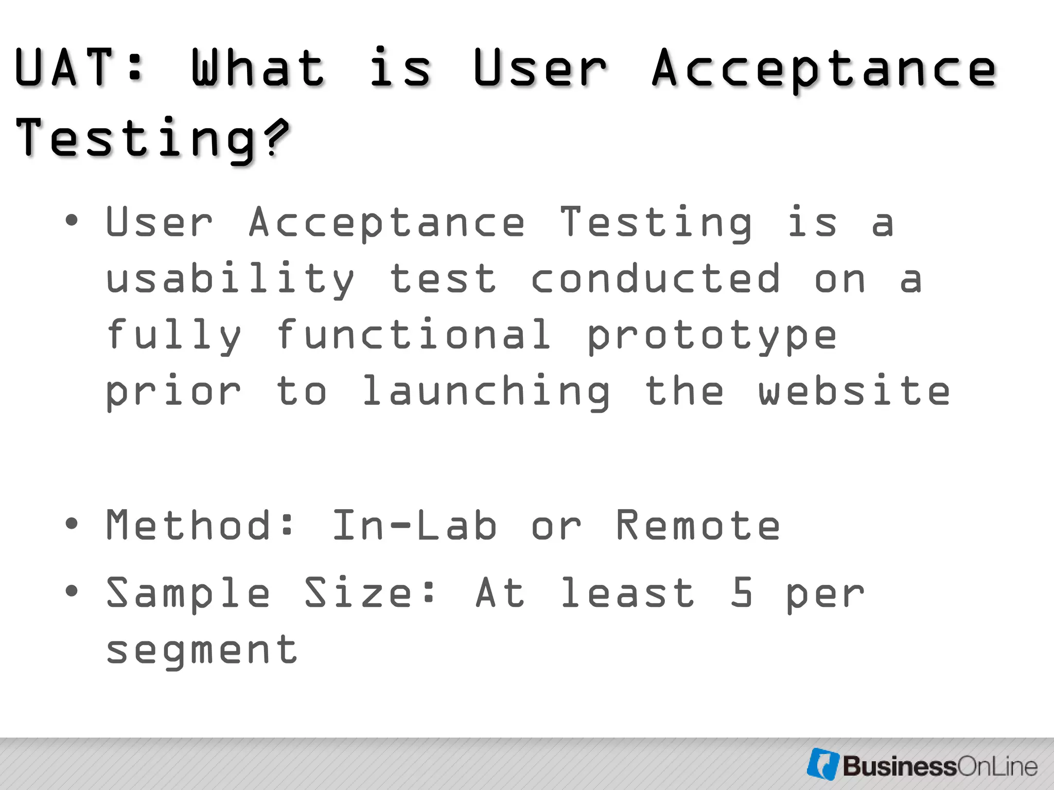UAT: What is User Acceptance
Testing?
 • User Acceptance Testing is a
   usability test conducted on a
   fully functional prototype
   prior to launching the website

 • Method: In-Lab or Remote
 • Sample Size: At least 5 per
   segment
 