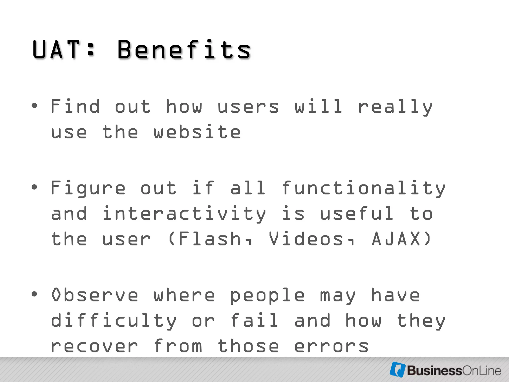 UAT: Benefits
• Find out how users will really
  use the website

• Figure out if all functionality
  and interactivity is useful to
  the user (Flash, Videos, AJAX)

• Observe where people may have
  difficulty or fail and how they
  recover from those errors
 