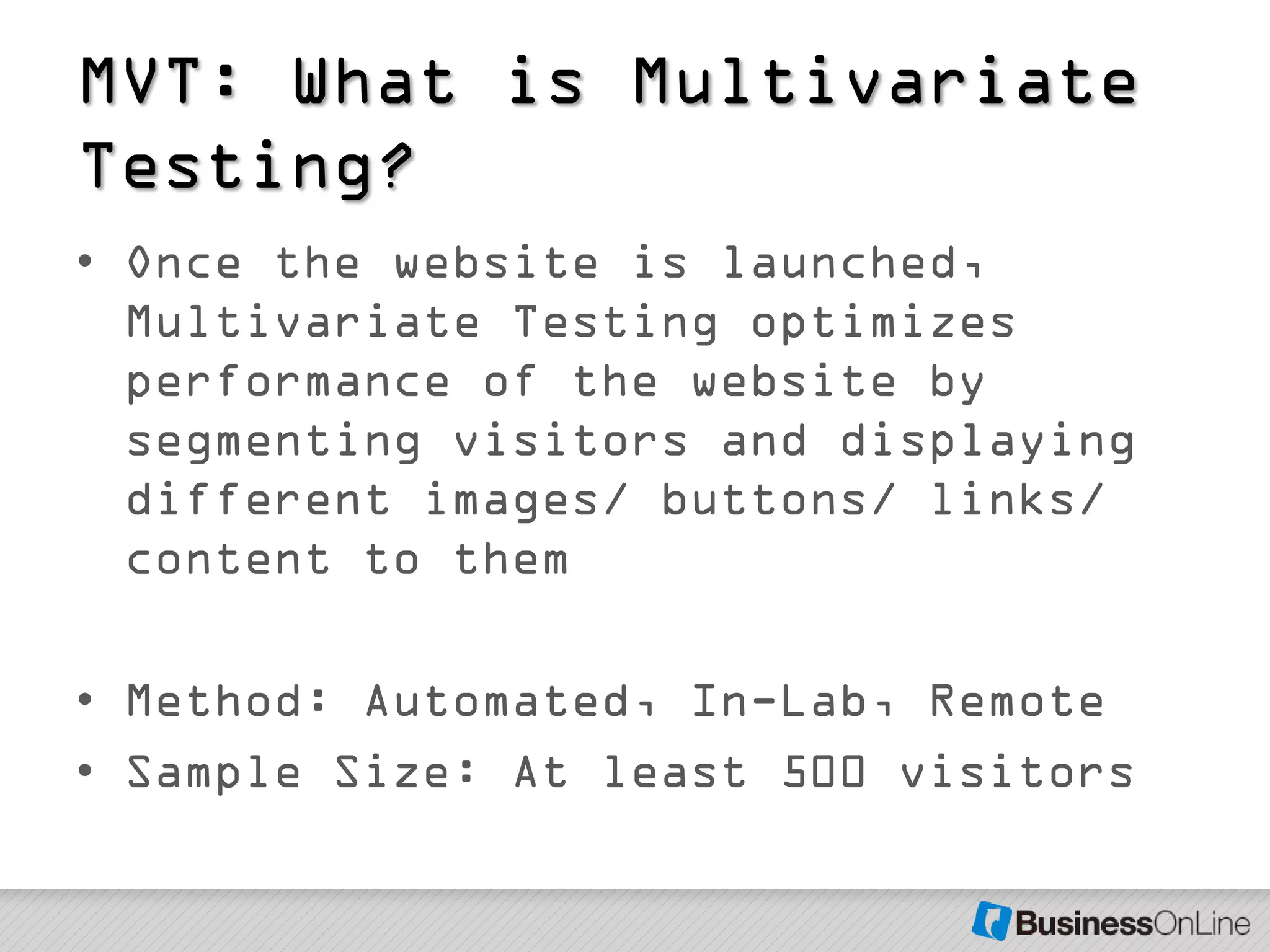 MVT: What is Multivariate
Testing?
• Once the website is launched,
  Multivariate Testing optimizes
  performance of the website by
  segmenting visitors and displaying
  different images/ buttons/ links/
  content to them

• Method: Automated, In-Lab, Remote
• Sample Size: At least 500 visitors
 