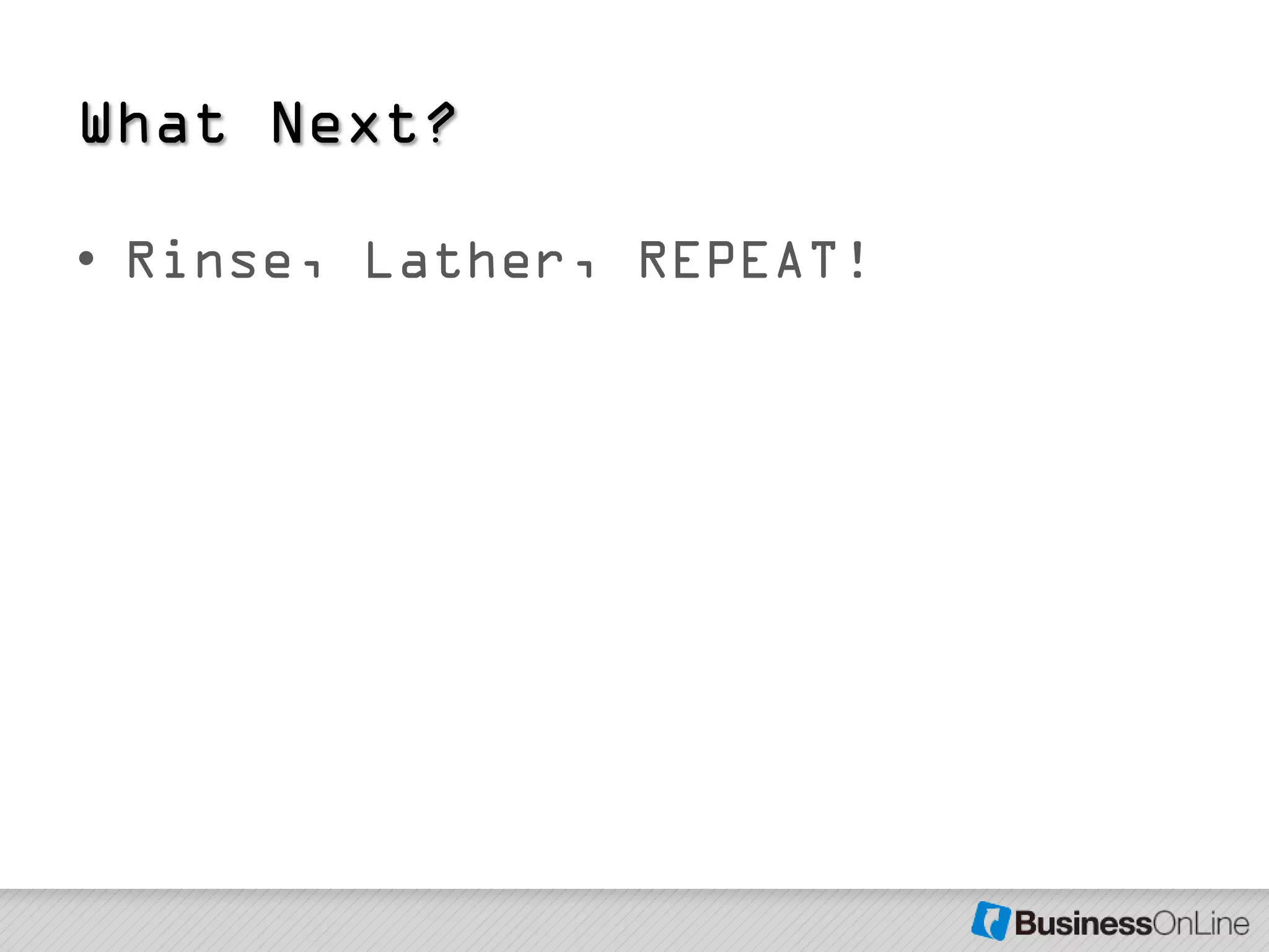 What Next?

• Rinse, Lather, REPEAT!
 