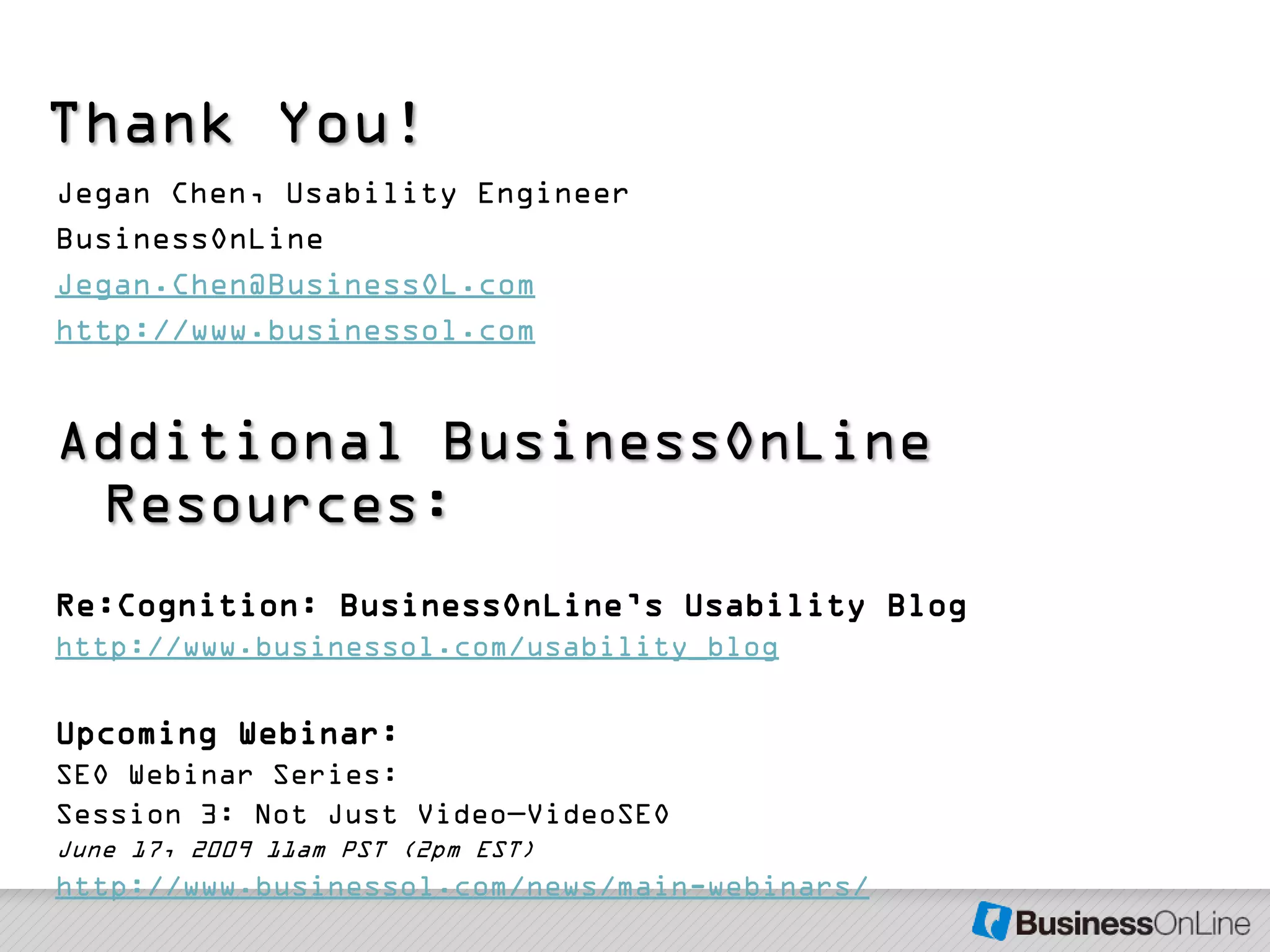 Thank You!
Jegan Chen, Usability Engineer
BusinessOnLine
Jegan.Chen@BusinessOL.com
http://www.businessol.com


Additional BusinessOnLine
 Resources:
Re:Cognition: BusinessOnLine’s Usability Blog
http://www.businessol.com/usability_blog

Upcoming Webinar:
SEO Webinar Series:
Session 3: Not Just Video—VideoSEO
June 17, 2009 11am PST (2pm EST)
http://www.businessol.com/news/main-webinars/
 